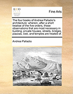 The Four Books of Andrea Palladio's Architecture: Wherein, After a Short Treatise of the Five Orders, Those Observations That Are Most Necessary in Building, Private Houses, Streets, Bridges, Piazzas, Xisti, and Temples Are Treated of