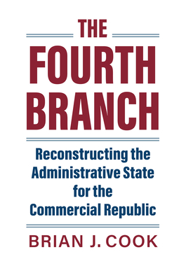 The Fourth Branch: Reconstructing the Administrative State for the Commercial Republic - Cook, Brian J