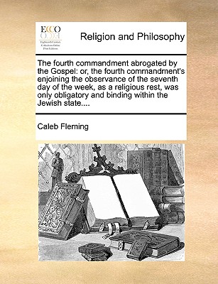 The Fourth Commandment Abrogated by the Gospel: Or, the Fourth Commandment's Enjoining the Observance of the Seventh Day of the Week, as a Religious Rest, Was Only Obligatory and Binding Within the Jewish State - Fleming, Caleb