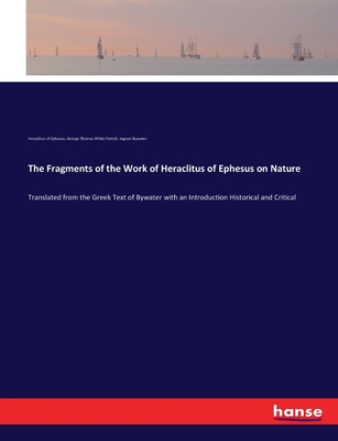 The Fragments of the Work of Heraclitus of Ephesus on Nature: Translated from the Greek Text of Bywater with an Introduction Historical and Critical - Of Ephesus, Heraclitus, and Patrick, George Thomas White, and Bywater, Ingram