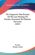The Fragments That Remain Of The Lost Writings Of Proclus, Surnamed The Platonic Successor (1825)