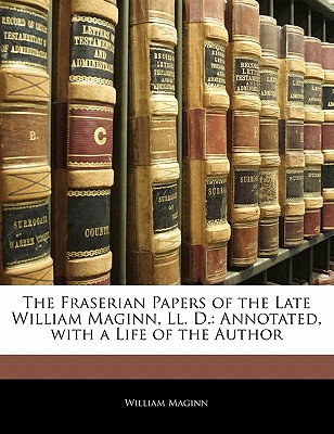 The Fraserian Papers of the Late William Maginn, LL. D.: Annotated, with a Life of the Author - Maginn, William