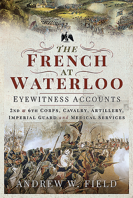 The French at Waterloo: Eyewitness Accounts: 2nd and 6th Corps, Cavalry, Artillery, Foot Guard and Medical Services - Field, Andrew W