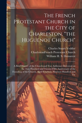 The French Protestant Church in the City of Charleston, "the Huguenot Church"; a Brief History of the Church and two Addresses Delivered on the two Hundred and Twenty-fifth Anniversary of the Founding of the Church, April Fourteen, Nineteen Hundred and Tw - Church, Charleston French Protestant, and Vedder, Charles Stuart, and Demarest, William H S 1863-1956