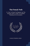 The French Verb: Or, How To Study The Regular And The Irregular Verbs In Order To Facilitate Reading And Conversation