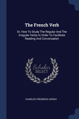 The French Verb: Or, How To Study The Regular And The Irregular Verbs In Order To Facilitate Reading And Conversation - Kroeh, Charles Frederick