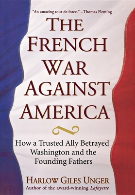 The French War Against America: How a Trusted Ally Betrayed Washington and the Founding Fathers - Unger, Harlow Giles