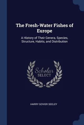 The Fresh-Water Fishes of Europe: A History of Their Genera, Species, Structure, Habits, and Distribution - Seeley, Harry Govier