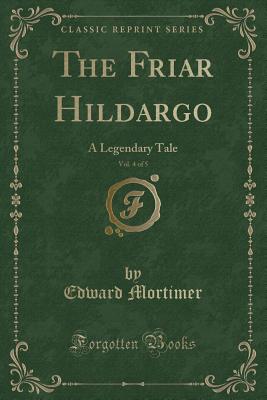 The Friar Hildargo, Vol. 4 of 5: A Legendary Tale (Classic Reprint) - Mortimer, Edward