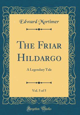 The Friar Hildargo, Vol. 5 of 5: A Legendary Tale (Classic Reprint) - Mortimer, Edward