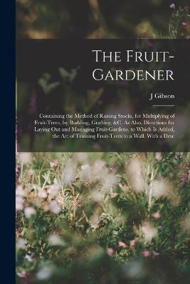 The Fruit-Gardener: Containing the Method of Raising Stocks, for Multiplying of Fruit-Trees, by Budding, Grafting, &c. As Also, Directions for Laying Out and Managing Fruit-Gardens. to Which Is Added, the Art of Training Fruit-Trees to a Wall. With a Desc - Gibson, J
