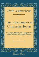 The Fundamental Christian Faith: The Origin, History, and Interpretation of the Apostles' and Nicene Creeds (Classic Reprint)