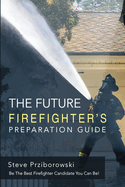 The Future Firefighter's Preparation Guide: Be the Best Firefighter Candidate You Can Be!