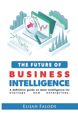 The Future of Business Intelligence: A Definitive Guide on Data Intelligence for Startups and Enterprises - Falode, Elijah