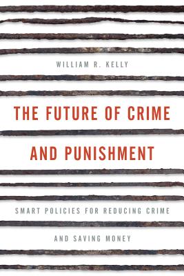 The Future of Crime and Punishment: Smart Policies for Reducing Crime and Saving Money - Kelly, William R