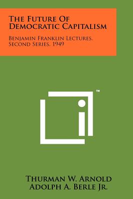 The Future Of Democratic Capitalism: Benjamin Franklin Lectures, Second Series, 1949 - Arnold, Thurman W, and Berle Jr, Adolph A, and Ernst, Morris L