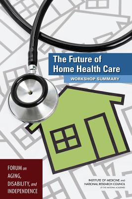 The Future of Home Health Care: Workshop Summary - National Research Council, and Institute of Medicine, and Division on Behavioral and Social Sciences and Education