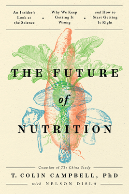The Future of Nutrition: An Insider's Look at the Science, Why We Keep Getting It Wrong, and How to Start Getting It Right - Campbell, T Colin, and Disla, Nelson