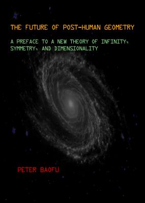 The Future of Post-Human Geometry: A Preface to a New Theory of Infinity, Symmetry, and Dimensionality - Baofu, Peter