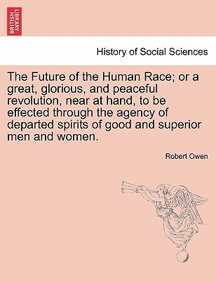 The Future of the Human Race; Or a Great, Glorious, and Peaceful Revolution, Near at Hand, to Be Effected Through the Agency of Departed Spirits of Good and Superior Men and Women. - Owen, Robert Dale