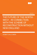 The Future of the North-West: : In Connection with the Scheme of Reconstruction Without New England Volume 1