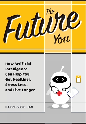 The Future You: How Artificial Intelligence Can Help You Get Healthier, Stress Less, and Live Longer: How Artificial Intelligence Can Help You Get Healthier, Stress Less, and Live Longer - Glorikian, Harry, and Arnot, Bob, Dr. (Foreword by)