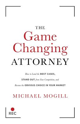 The Game Changing Attorney: How to Land the Best Cases, Stand Out from Your Competition, and Become the Obvious Choice in Your Market - Mogill, Michael