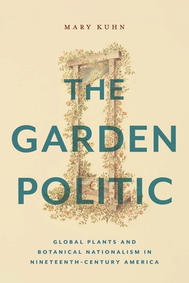 The Garden Politic: Global Plants and Botanical Nationalism in Nineteenth-Century America - Kuhn, Mary