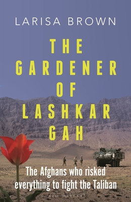 The Gardener of Lashkar Gah: The Afghans who Risked Everything to Fight the Taliban - Brown, Larisa