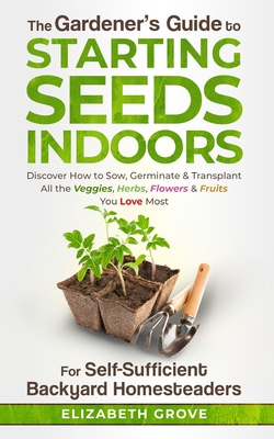 The Gardener's Guide To Starting Seeds Indoors For Self-Sufficient Backyard Homesteaders: Discover How To Sow, Germinate, & Transplant All The Veggies, Herbs, Flowers & Fruits You Love Most - Grove, Elizabeth