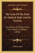 The Gem Of The Peak Or Matlock Bath And Its Vicinity: An Account Of Derby, A Tour From Derby To Matlock (1843)