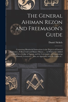 The General Ahiman Rezon and Freemason's Guide: Containing Monitorial Instructions in the Degrees of Entered Apprentice, Fellow-craft and Master Mason ...: to Which Are Added a Ritual for a Lodge of Sorrow and the Ceremonies of Consecrating Masonic... - Sickels, Daniel