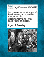 The General Corporation Law of Pennsylvania, Approved 29 April, 1874: And Supplementary Acts: With Notes, Forms and Index.