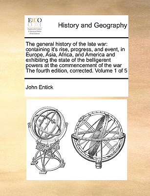 The general history of the late war: containing it's rise, progress, and event, in Europe, Asia, Africa, and America and exhibiting the state of the belligerent powers at the commencement of the war The fourth edition, corrected. Volume 1 of 5 - Entick, John