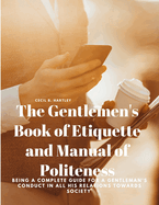 The Gentlemen's Book of Etiquette and Manual of Politeness - Being a Complete Guide for a Gentleman's Conduct in all his Relations Towards Society