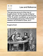 The Genuine Account of the Trial of Eugene Aram, for the Murder of Daniel Clark, Late of Knaresbrough, in the County of York: Who Was Convicted at York Assizes, August 5, 1759, Before the Honourable William Noel, Esquire, One of His Majesty's Justices of