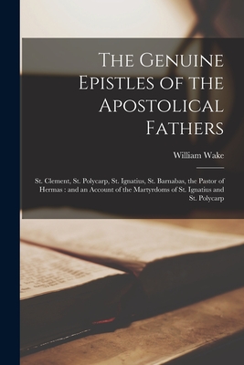 The Genuine Epistles of the Apostolical Fathers: St. Clement, St. Polycarp, St. Ignatius, St. Barnabas, the Pastor of Hermas: and an Account of the Martyrdoms of St. Ignatius and St. Polycarp - Wake, William 1657-1737