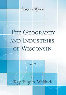 The Geography and Industries of Wisconsin, Vol. 26 (Classic Reprint) - Whitbeck, Ray Hughes