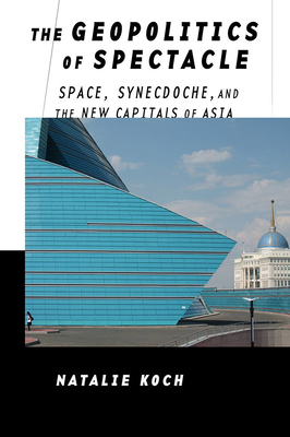 The Geopolitics of Spectacle: Space, Synecdoche, and the New Capitals of Asia - Koch, Natalie