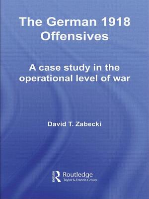 The German 1918 Offensives: A Case Study in The Operational Level of War - Zabecki, David T., PhD.