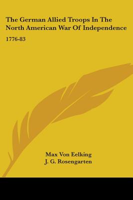 The German Allied Troops In The North American War Of Independence: 1776-83 - Eelking, Max Von, and Rosengarten, J G (Translated by)