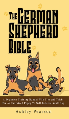 The German Shepherd Bible - A Beginners Training Manual With Tips and Tricks For An Untrained Puppy To Well Behaved Adult Dog - Pearson, Ashley
