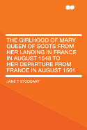 The Girlhood of Mary Queen of Scots from Her Landing in France in August 1548 to Her Departure from France in August 1561