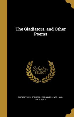 The Gladiators, and Other Poems - Baker, Elizabeth Fulton 1810-1892, and Carr, John Milton Ed (Creator)