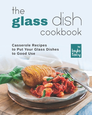 The Glass Dish Cookbook: Casseroles to Put Your Glass Dishes to Good Use - Tacy, Layla