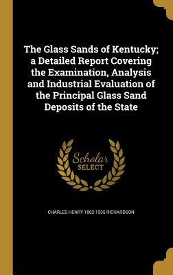 The Glass Sands of Kentucky; a Detailed Report Covering the Examination, Analysis and Industrial Evaluation of the Principal Glass Sand Deposits of the State - Richardson, Charles Henry 1862-1935