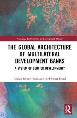The Global Architecture of Multilateral Development Banks: A System of Debt or Development? - Bazbauers, Adrian Robert, and Engel, Susan