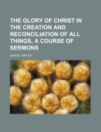 The Glory of Christ in the Creation and Reconciliation of All Things, a Course of Sermons