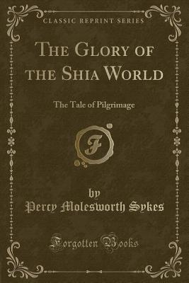 The Glory of the Shia World: The Tale of Pilgrimage (Classic Reprint) - Sykes, Percy Molesworth, Sir