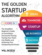 The Golden Startup Algorithm [5 Books in 1]: The Simplified Beginner's Guide to Launching a Successful Startup, Turning Your Vision into Reality, and Achieving Your Entrepreneurial Dream